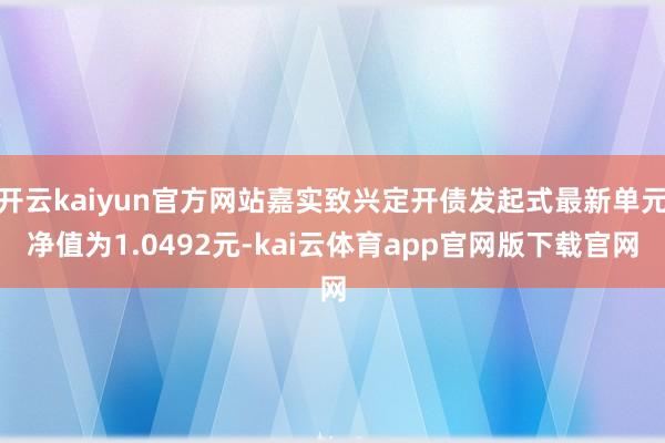开云kaiyun官方网站嘉实致兴定开债发起式最新单元净值为1.0492元-kai云体育app官网版下载官网