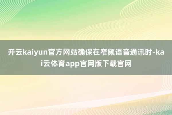 开云kaiyun官方网站确保在窄频语音通讯时-kai云体育app官网版下载官网