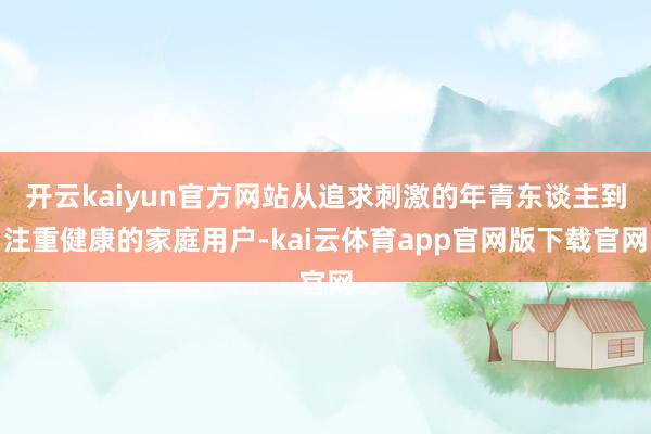 开云kaiyun官方网站从追求刺激的年青东谈主到注重健康的家庭用户-kai云体育app官网版下载官网