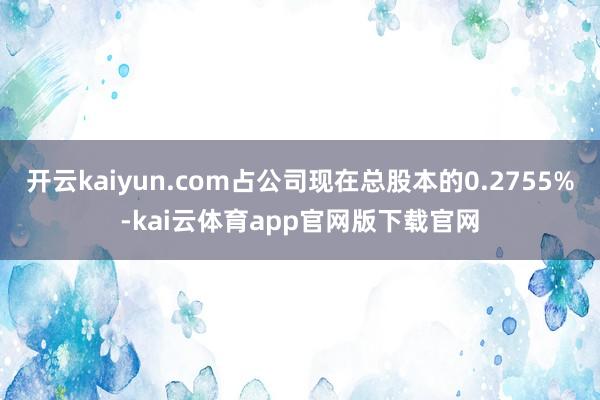 开云kaiyun.com占公司现在总股本的0.2755%-kai云体育app官网版下载官网