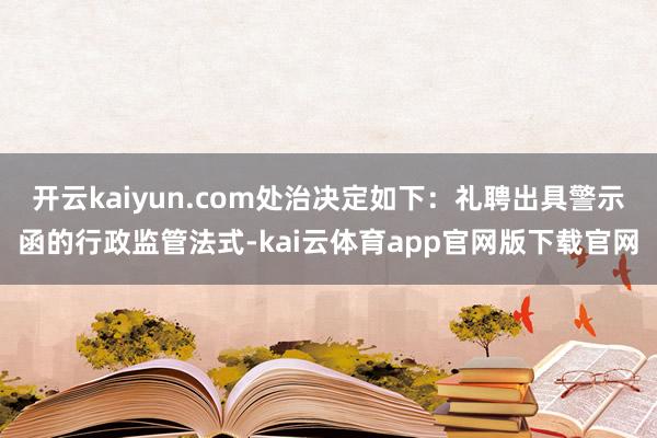 开云kaiyun.com处治决定如下:礼聘出具警示函的行政监管法式-kai云体育app官网版下载官网