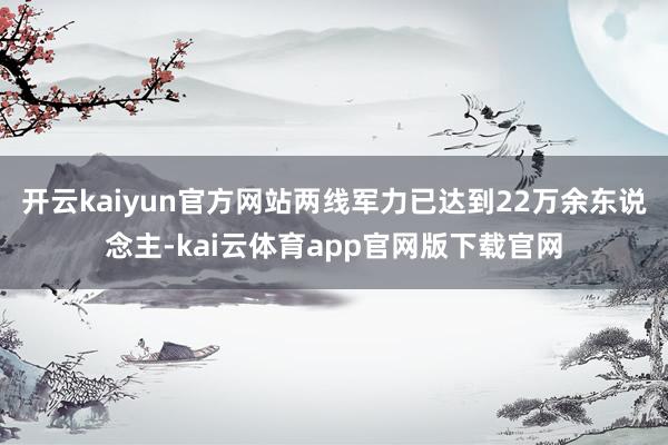 开云kaiyun官方网站两线军力已达到22万余东说念主-kai云体育app官网版下载官网