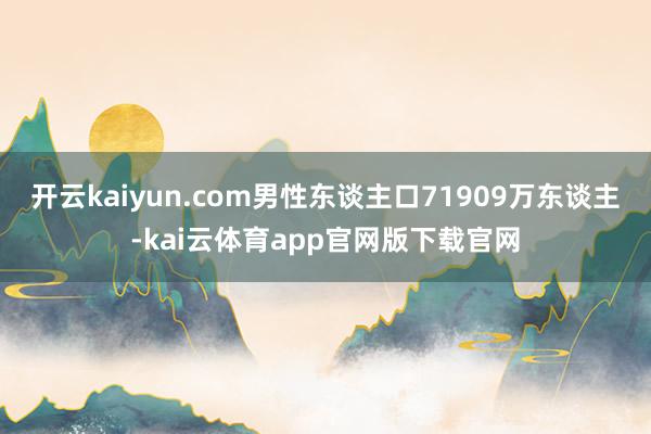 开云kaiyun.com男性东谈主口71909万东谈主-kai云体育app官网版下载官网