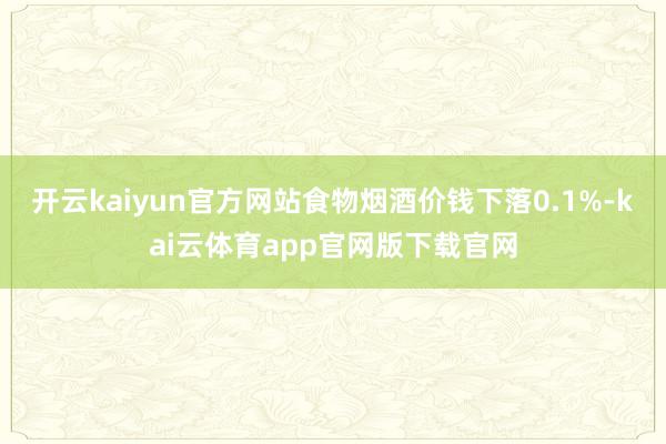 开云kaiyun官方网站食物烟酒价钱下落0.1%-kai云体育app官网版下载官网