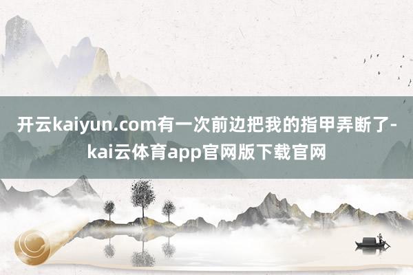 开云kaiyun.com有一次前边把我的指甲弄断了-kai云体育app官网版下载官网