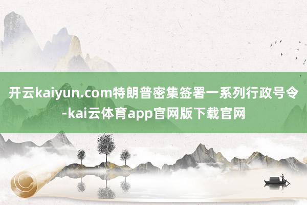 开云kaiyun.com特朗普密集签署一系列行政号令-kai云体育app官网版下载官网