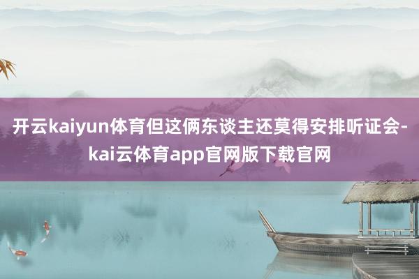 开云kaiyun体育但这俩东谈主还莫得安排听证会-kai云体育app官网版下载官网