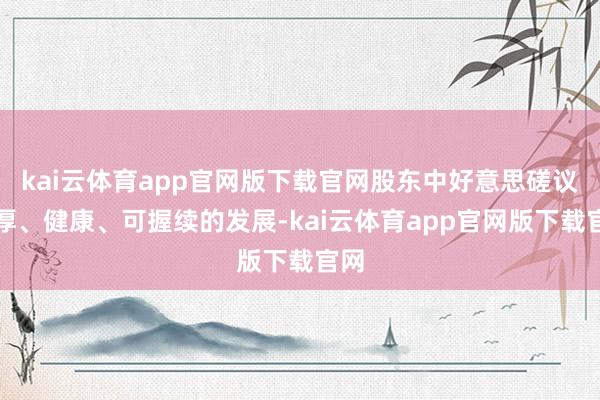 kai云体育app官网版下载官网股东中好意思磋议雄厚、健康、可握续的发展-kai云体育app官网版下载官网