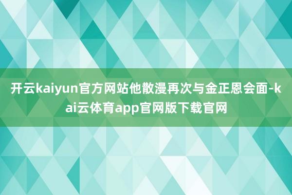 开云kaiyun官方网站他散漫再次与金正恩会面-kai云体育app官网版下载官网