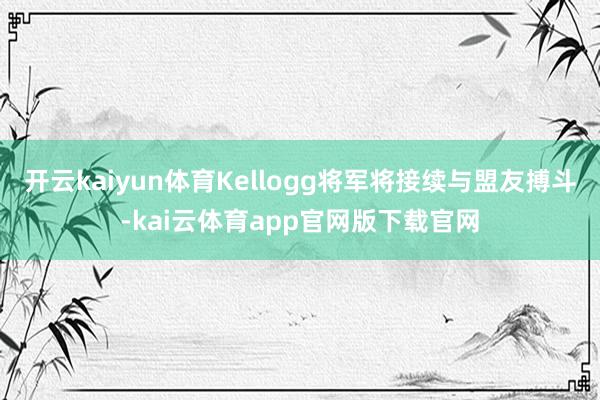 开云kaiyun体育Kellogg将军将接续与盟友搏斗-kai云体育app官网版下载官网