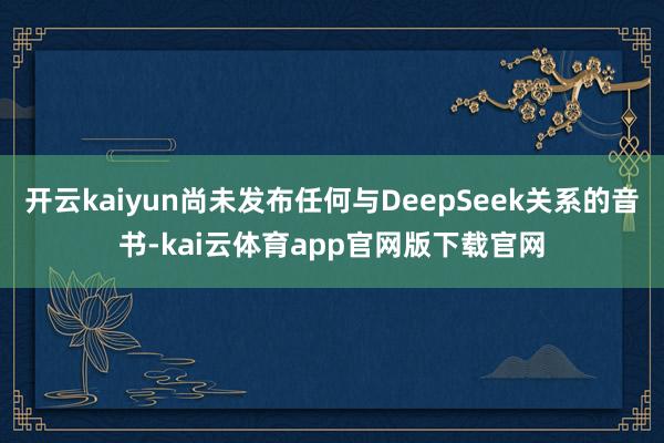 开云kaiyun尚未发布任何与DeepSeek关系的音书-kai云体育app官网版下载官网