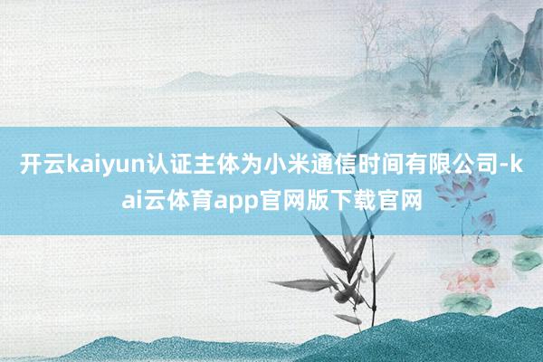 开云kaiyun认证主体为小米通信时间有限公司-kai云体育app官网版下载官网