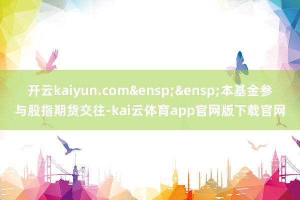 开云kaiyun.com&ensp;&ensp;本基金参与股指期货交往-kai云体育app官网版下载官网