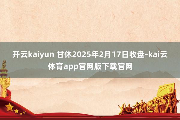 开云kaiyun 甘休2025年2月17日收盘-kai云体育app官网版下载官网