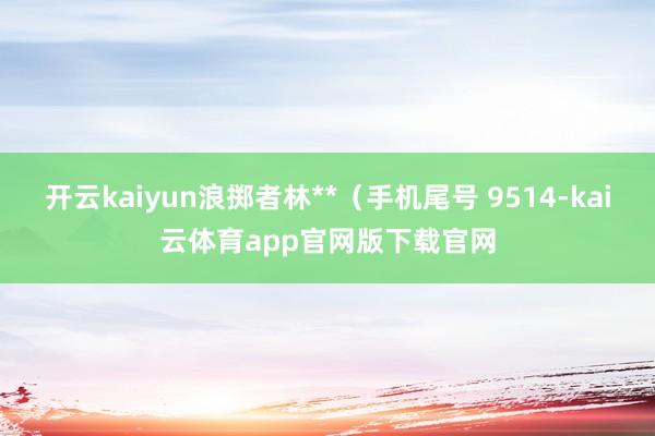 开云kaiyun浪掷者林**(手机尾号 9514-kai云体育app官网版下载官网