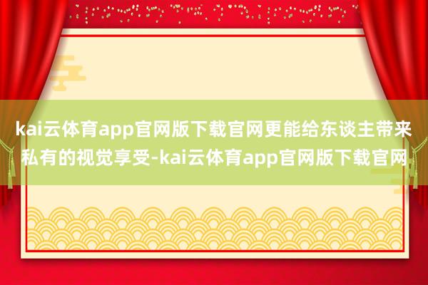 kai云体育app官网版下载官网更能给东谈主带来私有的视觉享受-kai云体育app官网版下载官网