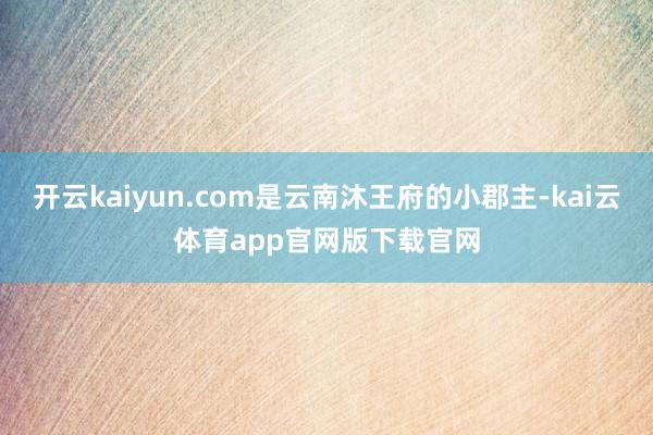 开云kaiyun.com是云南沐王府的小郡主-kai云体育app官网版下载官网