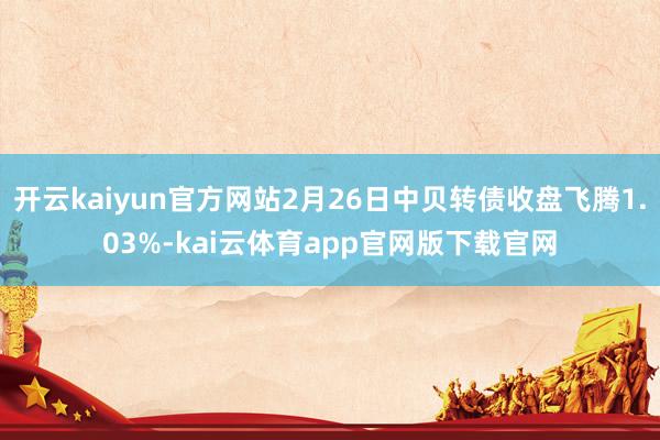 开云kaiyun官方网站2月26日中贝转债收盘飞腾1.03%-kai云体育app官网版下载官网