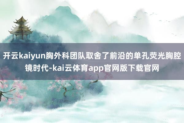 开云kaiyun胸外科团队取舍了前沿的单孔荧光胸腔镜时代-kai云体育app官网版下载官网