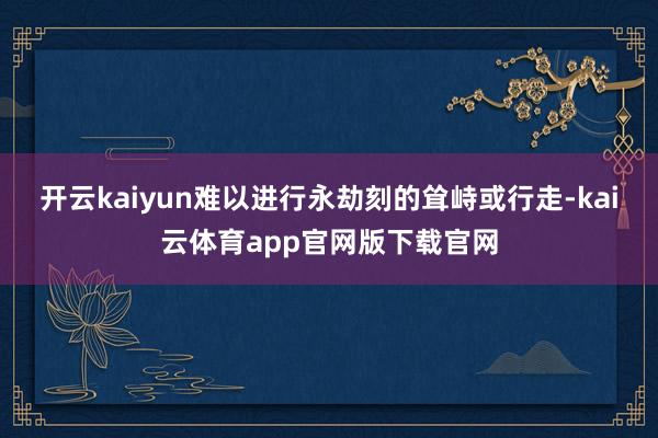 开云kaiyun难以进行永劫刻的耸峙或行走-kai云体育app官网版下载官网