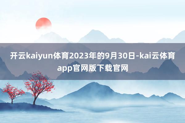 开云kaiyun体育2023年的9月30日-kai云体育app官网版下载官网