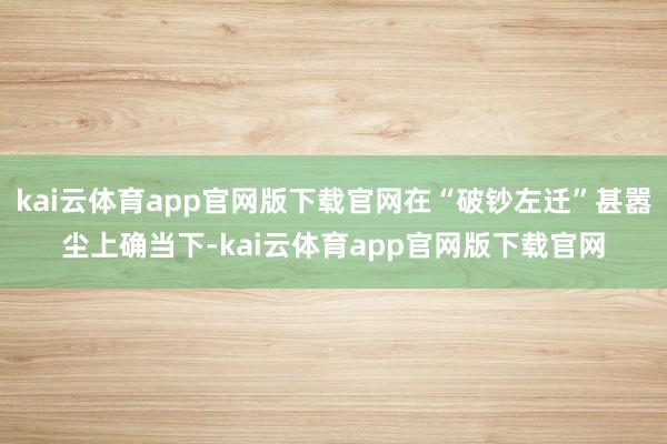 kai云体育app官网版下载官网在“破钞左迁”甚嚣尘上确当下-kai云体育app官网版下载官网