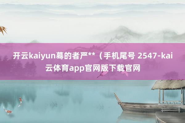 开云kaiyun蓦的者严**（手机尾号 2547-kai云体育app官网版下载官网