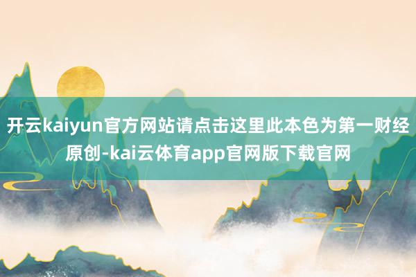 开云kaiyun官方网站请点击这里此本色为第一财经原创-kai云体育app官网版下载官网