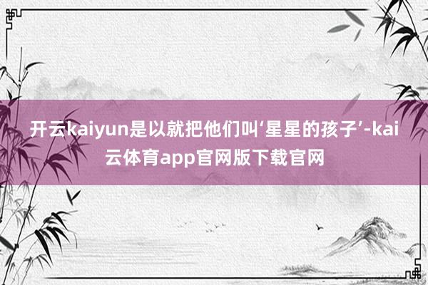 开云kaiyun是以就把他们叫‘星星的孩子’-kai云体育app官网版下载官网