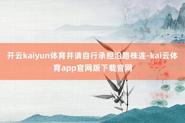 开云kaiyun体育并请自行承担沿路株连-kai云体育app官网版下载官网