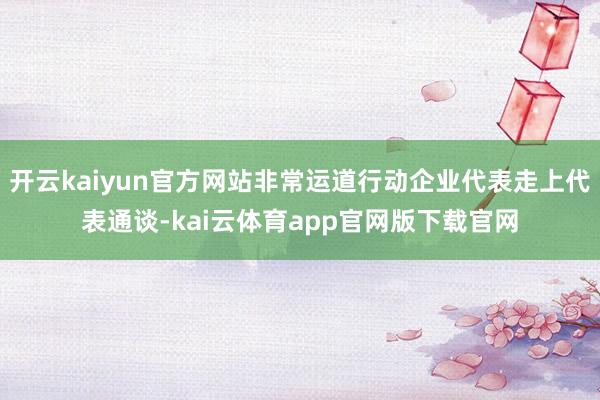 开云kaiyun官方网站非常运道行动企业代表走上代表通谈-kai云体育app官网版下载官网