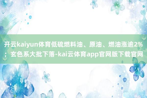 开云kaiyun体育低硫燃料油、原油、燃油涨逾2%；玄色系大批下落-kai云体育app官网版下载官网