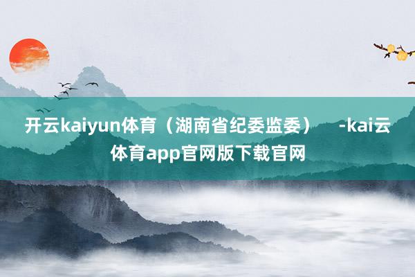 开云kaiyun体育（湖南省纪委监委）    -kai云体育app官网版下载官网