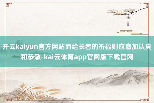 开云kaiyun官方网站而给长者的祈福则应愈加认真和恭敬-kai云体育app官网版下载官网