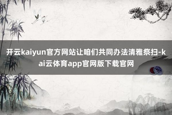开云kaiyun官方网站让咱们共同办法清雅祭扫-kai云体育app官网版下载官网