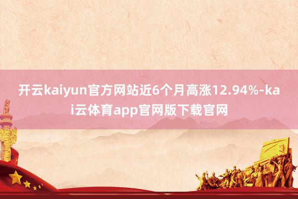 开云kaiyun官方网站近6个月高涨12.94%-kai云体育app官网版下载官网