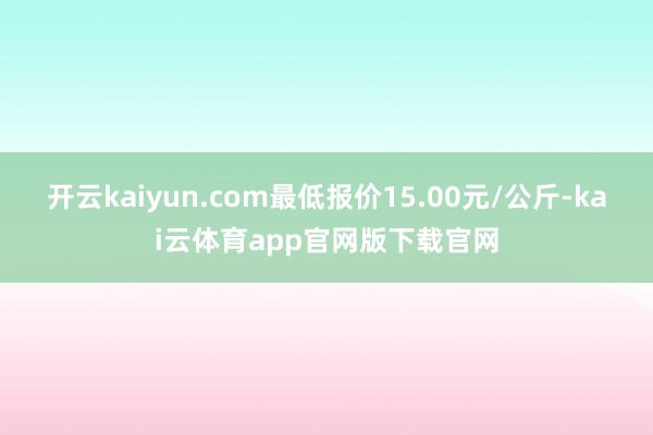 开云kaiyun.com最低报价15.00元/公斤-kai云体育app官网版下载官网