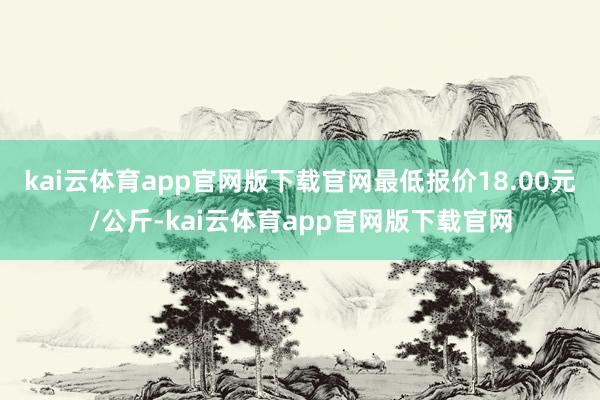 kai云体育app官网版下载官网最低报价18.00元/公斤-kai云体育app官网版下载官网