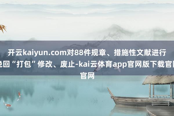 开云kaiyun.com对88件规章、措施性文献进行挽回“打包”修改、废止-kai云体育app官网版下载官网