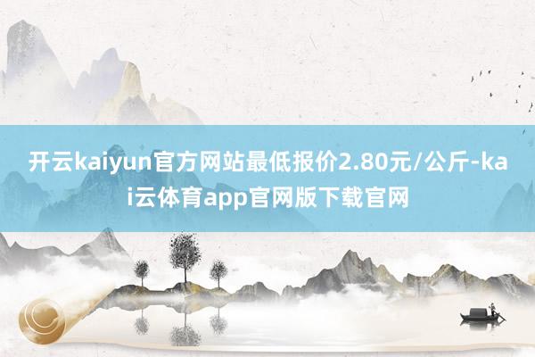 开云kaiyun官方网站最低报价2.80元/公斤-kai云体育app官网版下载官网