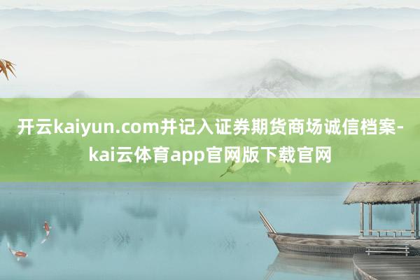 开云kaiyun.com并记入证券期货商场诚信档案-kai云体育app官网版下载官网