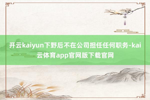 开云kaiyun下野后不在公司担任任何职务-kai云体育app官网版下载官网