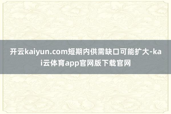 开云kaiyun.com短期内供需缺口可能扩大-kai云体育app官网版下载官网