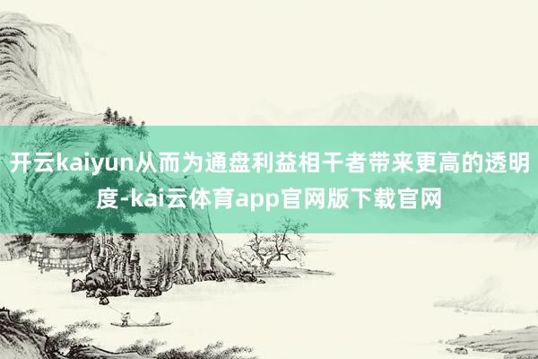开云kaiyun从而为通盘利益相干者带来更高的透明度-kai云体育app官网版下载官网