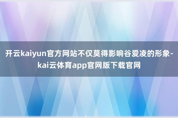 开云kaiyun官方网站不仅莫得影响谷爱凌的形象-kai云体育app官网版下载官网