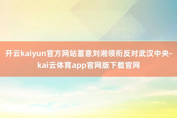 开云kaiyun官方网站蓄意刘湘领衔反对武汉中央-kai云体育app官网版下载官网