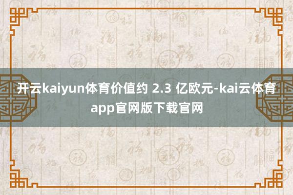 开云kaiyun体育价值约 2.3 亿欧元-kai云体育app官网版下载官网