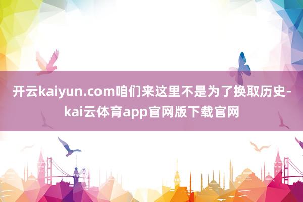 开云kaiyun.com咱们来这里不是为了换取历史-kai云体育app官网版下载官网