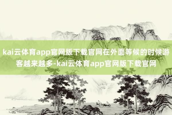 kai云体育app官网版下载官网在外面等候的时候游客越来越多-kai云体育app官网版下载官网