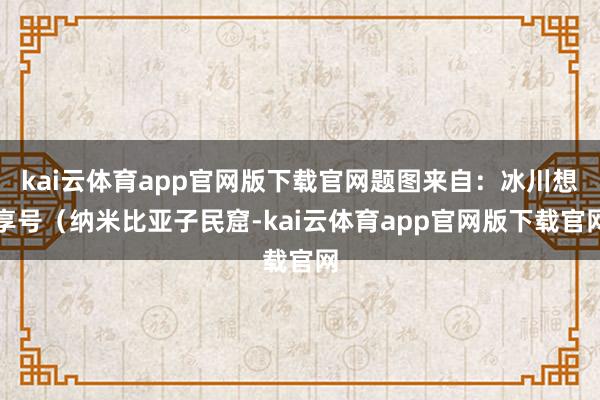 kai云体育app官网版下载官网题图来自：冰川想享号（纳米比亚子民窟-kai云体育app官网版下载官网